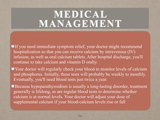 MEDICAL
MANAGEMENT
If you need immediate symptom relief, your doctor might recommend
hospitalization so that you can receive calcium by intravenous (IV)
infusion, as well as oral calcium tablets. After hospital discharge, you'll
continue to take calcium and vitamin D orally.
Your doctor will regularly check your blood to monitor levels of calcium
and phosphorus. Initially, these tests will probably be weekly to monthly.
Eventually, you'll need blood tests just twice a year.
Because hypoparathyroidism is usually a long-lasting disorder, treatment
generally is lifelong, as are regular blood tests to determine whether
calcium is at normal levels. Your doctor will adjust your dose of
supplemental calcium if your blood-calcium levels rise or fall
73
 