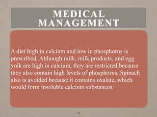 MEDICAL
MANAGEMENT
A diet high in calcium and low in phosphorus is
prescribed. Although milk, milk products, and egg
yolk are high in calcium, they are restricted because
they also contain high levels of phosphorus. Spinach
also is avoided because it contains oxalate, which
would form insoluble calcium substances.
74
 