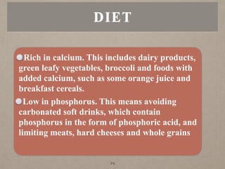 Rich in calcium. This includes dairy products,
green leafy vegetables, broccoli and foods with
added calcium, such as some orange juice and
breakfast cereals.
Low in phosphorus. This means avoiding
carbonated soft drinks, which contain
phosphorus in the form of phosphoric acid, and
limiting meats, hard cheeses and whole grains
DIET
75
 