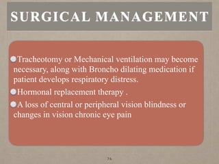 Tracheotomy or Mechanical ventilation may become
necessary, along with Broncho dilating medication if
patient develops respiratory distress.
Hormonal replacement therapy .
A loss of central or peripheral vision blindness or
changes in vision chronic eye pain
SURGICAL MANAGEMENT
76
 