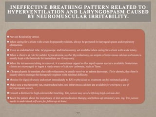 Prevent Respiratory Arrest.
When caring for a client with severe hypoparathyroidism, always be prepared for laryngeal spasm and respiratory
obstruction.
Have an endotracheal tube, laryngoscope, and tracheostomy set available when caring for a client with acute tetany.
When a client is at risk for sudden hypocalcemia, as after thyroidectomy, an ampule of intravenous calcium carbonate is
usually kept at the bedsicde for immediate use if necessary.
When the intravenous tubing is removed, it is sometimes capped so that rapid venous access is available. Sometimes
clients are encouraged to ingest a ready source of calcium carbonate, such as Tums.
If hypocalcemia is transient after a thyroidectomy, it usually resolves as edema decreases. If it is chronic, the client is
usually able to manage the therapeutic regimen with minimal difficulty.
Monitor for signs of tetany and report immediately to RN or physician so treatment can be instituted quickly.
Make sure a tracheostomy set, endotracheal tube, and intravenous calcium are available for emergency use if
laryngospasm occurs.
Consult a dietitian for high-calcium diet teaching. The patient may need a lifelong high-calcium diet.
Teach the patient about the importance of diet and medication therapy, and follow-up laboratory test- ing. The patient
needs to understand self-care for follow-up at home.
INEFFECTIVE BREATHING PATTERN RELATED TO
HYPERVENTILATION AND LARYNGOSPASM CAUSED
BY NEUROMUSCULAR IRRITABILITY.
77
 
