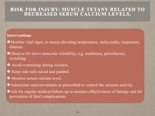 Interventions
Monitor vital signs, to assess elevating temperature, tachycardia, respiratory
distress.
Observe for nerve muscular irritability, e,g. numbness, paresthesias,
twitching.
Avoid restraining during seizures.
Keep side rails raised and padded.
Monitor serum calcium level.
Administer anticonvulsants as prescribed to control the seizures activity.
Ask for regular medical follow-up to monitor effectiveness of therapy and for
prevention of fatal complications.
RISK FOR INJURY: MUSCLE TETANY RELATED TO
DECREASED SERUM CALCIUM LEVELS.
78
 