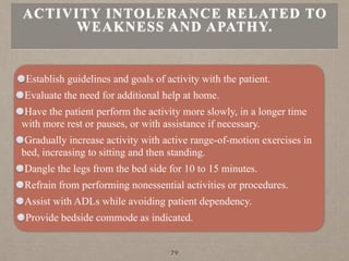 Establish guidelines and goals of activity with the patient.
Evaluate the need for additional help at home.
Have the patient perform the activity more slowly, in a longer time
with more rest or pauses, or with assistance if necessary.
Gradually increase activity with active range-of-motion exercises in
bed, increasing to sitting and then standing.
Dangle the legs from the bed side for 10 to 15 minutes.
Refrain from performing nonessential activities or procedures.
Assist with ADLs while avoiding patient dependency.
Provide bedside commode as indicated.
ACTIVITY INTOLERANCE RELATED TO
WEAKNESS AND APATHY.
79
 