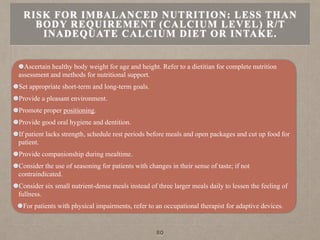 Ascertain healthy body weight for age and height. Refer to a dietitian for complete nutrition
assessment and methods for nutritional support.
Set appropriate short-term and long-term goals.
Provide a pleasant environment.
Promote proper positioning.
Provide good oral hygiene and dentition.
If patient lacks strength, schedule rest periods before meals and open packages and cut up food for
patient.
Provide companionship during mealtime.
Consider the use of seasoning for patients with changes in their sense of taste; if not
contraindicated.
Consider six small nutrient-dense meals instead of three larger meals daily to lessen the feeling of
fullness.
For patients with physical impairments, refer to an occupational therapist for adaptive devices.
RISK FOR IMBALANCED NUTRITION: LESS THAN
BODY REQUIREMENT (CALCIUM LEVEL) R/T
INADEQUATE CALCIUM DIET OR INTAKE.
80
 
