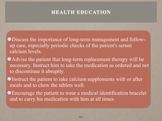 Discuss the importance of long-term management and follow-
up care, especially periodic checks of the patient's serum
calcium levels.
Advise the patient that long-term replacement therapy will be
necessary. Instruct him to take the medication as ordered and not
to discontinue it abruptly.
Instruct the patient to take calcium supplements with or after
meals and to chew the tablets well.
Encourage the patient to wear a medical identification bracelet
and to carry his medicatíon with him at all times
HEALTH EDUCATION
82
 
