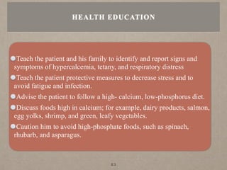 Teach the patient and his family to identify and report signs and
symptoms of hypercalcemia, tetany, and respiratory distress
Teach the patient protective measures to decrease stress and to
avoid fatigue and infection.
Advise the patient to follow a high- calcium, low-phosphorus diet.
Discuss foods high in calcium; for example, dairy products, salmon,
egg yolks, shrimp, and green, leafy vegetables.
Caution him to avoid high-phosphate foods, such as spinach,
rhubarb, and asparagus.
HEALTH EDUCATION
83
 