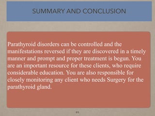 Parathyroid disorders can be controlled and the
manifestations reversed if they are discovered in a timely
manner and prompt and proper treatment is begun. You
are an important resource for these clients, who require
considerable education. You are also responsible for
closely monitoring any client who needs Surgery for the
parathyroid gland.
SUMMARY AND CONCLUSION
85
 