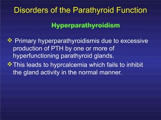 Disorders of the Parathyroid Function
Hyperparathyroidism
Primary hyperparathyroidismis due to excessive
production of PTH by one or more of
hyperfunctioning parathyroid glands.
This leads to hyprcalcemia which fails to inhibit
the gland activity in the normal manner.
 