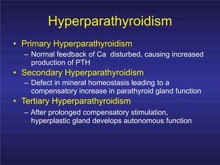 Hyperparathyroidism
• Primary Hyperparathyroidism
– Normal feedback of Ca disturbed, causing increased
production of PTH
• Secondary Hyperparathyroidism
– Defect in mineral homeostasis leading to a
compensatory increase in parathyroid gland function
• Tertiary Hyperparathyroidism
– After prolonged compensatory stimulation,
hyperplastic gland develops autonomous function
 
