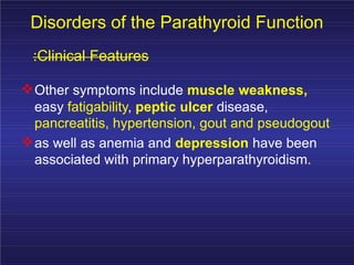 Disorders of the Parathyroid Function
:Clinical Features
Other symptoms include muscle weakness,
easy fatigability, peptic ulcer disease,
pancreatitis, hypertension, gout and pseudogout
as well as anemia and depression have been
associated with primary hyperparathyroidism.
 