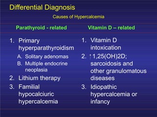 Differential Diagnosis
Causes of Hypercalcemia
Parathyroid - related Vitamin D – related
1. Vitamin D
intoxication
1. Primary
hyperparathyroidism
A. Solitary adenomas 2. 1,25(OH)2D;
sarcoidosis and
other granulomatous
diseases
B. Multiple endocrine
neoplasia
2. Lithium therapy
3. Familial 3. Idiopathic
hypocalciuric
hypercalcemia
hypercalcemia or
infancy
 