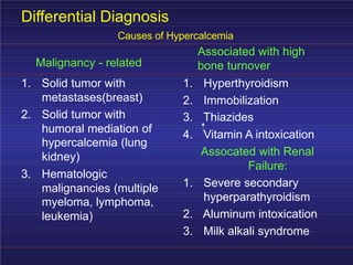 Differential Diagnosis
Causes of Hypercalcemia
Associated with high
bone turnover
Malignancy - related
1. Solid tumor with
metastases(breast)
1. Hyperthyroidism
2. Immobilization
3. Thiazides
2. Solid tumor with
humoral mediation of
hypercalcemia (lung
kidney)
4. Vitamin A intoxication
Assocated with Renal
Failure:
3. Hematologic
malignancies (multiple
myeloma, lymphoma,
leukemia)
1. Severe secondary
hyperparathyroidism
2. Aluminum intoxication
3. Milk alkali syndrome
 