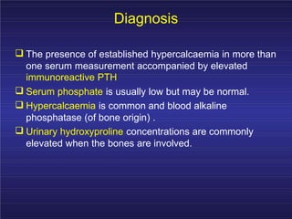 Diagnosis
The presence of established hypercalcaemia in more than
one serum measurement accompanied by elevated
immunoreactive PTH
Serum phosphate is usually low but may be normal.
Hypercalcaemia is common and blood alkaline
phosphatase (of bone origin) .
Urinary hydroxyproline concentrations are commonly
elevated when the bones are involved.
 