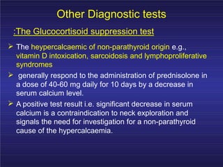 Other Diagnostic tests
:The Glucocortisoid suppression test
The heypercalcaemic of non-parathyroid origin e.g.,
vitamin D intoxication, sarcoidosis and lymphoproliferative
syndromes
generally respond to the administration of prednisolone in
a dose of 40-60 mg daily for 10 days by a decrease in
serum calcium level.
A positive test result i.e. significant decrease in serum
calcium is a contraindication to neck exploration and
signals the need for investigation for a non-parathyroid
cause of the hypercalcaemia.
 