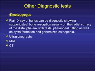 Other Diagnostic tests
:Radiograph
Plain X-ray of hands can be diagnostic showing
subperiosteal bone resorption usually on the radial surfacy
of the distal phalanx with distal phalangeal tufting as well
as cysts formation and generalzed osteopenia.
Ultrasonography
MRI
CT
 