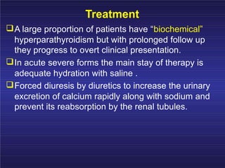 Treatment
A large proportion of patients have “biochemical”
hyperparathyroidism but with prolonged follow up
they progress to overt clinical presentation.
In acute severe forms the main stay of therapy is
adequate hydration with saline .
Forced diuresis by diuretics to increase the urinary
excretion of calcium rapidly along with sodium and
prevent its reabsorption by the renal tubules.
 