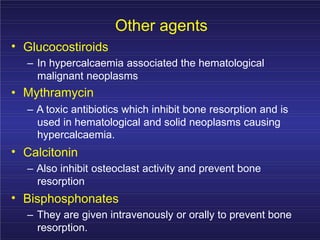 Other agents
• Glucocostiroids
– In hypercalcaemia associated the hematological
malignant neoplasms
• Mythramycin
– A toxic antibiotics which inhibit bone resorption and is
used in hematological and solid neoplasms causing
hypercalcaemia.
•
•
Calcitonin
– Also inhibit osteoclast activity and prevent bone
resorption
Bisphosphonates
– They are given intravenously or orally to prevent bone
resorption.
 