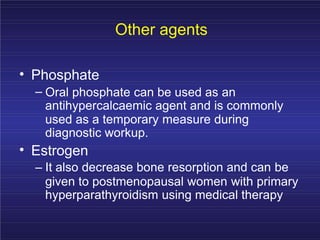 Other agents
•
•
Phosphate
– Oral phosphate can be used as an
antihypercalcaemic agent and is commonly
used as a temporary measure during
diagnostic workup.
Estrogen
– It also decrease bone resorption and can be
given to postmenopausal women with primary
hyperparathyroidism using medical therapy
 