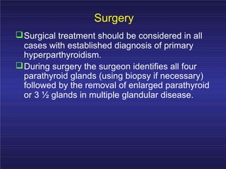 Surgery
Surgical treatment should be considered in all
cases with established diagnosis of primary
hyperparthyroidism.
During surgery the surgeon identifies all four
parathyroid glands (using biopsy if necessary)
followed by the removal of enlarged parathyroid
or 3 ½ glands in multiple glandular disease.
 