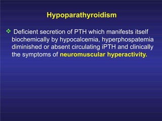 Hypoparathyroidism
Deficient secretion of PTH which manifests itself
biochemically by hypocalcemia, hyperphospatemia
diminished or absent circulating iPTH and clinically
the symptoms of neuromuscular hyperactivity.
 
