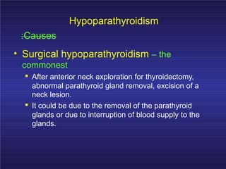 Hypoparathyroidism
:Causes
• Surgical hypoparathyroidism – the
commonest
. After anterior neck exploration for thyroidectomy,
abnormal parathyroid gland removal, excision of a
neck lesion.
. It could be due to the removal of the parathyroid
glands or due to interruption of blood supply to the
glands.
 