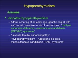 Hypoparathyroidism
:Causes
. Idiopathic hypoparathyroidism
– A form occuring at an early age (genetic origin) with
autosomal recessive mode of transmission “multiple
endocrine deficiency –autoimmune-candidiasis
(MEDAC) syndrome”
– “Juvenile familial endocrinopathy”
– “Hypoparathyroidism – Addisson’s disease –
mucocutaneous candidiasis (HAM) syndrome”
 