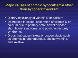 Major causes of chronic hypocalcemia other
than hypoparathyroidism
. Dietary deficiency of vitamin D or calcium
. Decreased intestinal absorption of vitamin D or
calcium due to primary small bowel disease,
short bowel syndrome, and post-gastrectomy
syndrome.
. Drugs that cause rickets or osteomalacia such
as phenytoin, phenobarbital, cholestyramine,
and laxative.
 