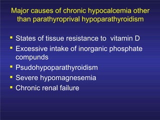 Major causes of chronic hypocalcemia other
than parathyroprival hypoparathyroidism
. States of tissue resistance to vitamin D
. Excessive intake of inorganic phosphate
compunds
.
.
.
Psudohypoparathyroidism
Severe hypomagnesemia
Chronic renal failure
 