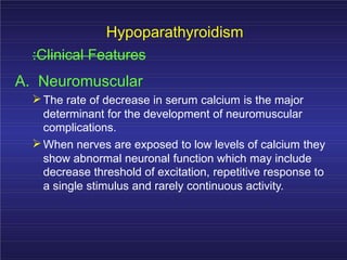 Hypoparathyroidism
:Clinical Features
A. Neuromuscular
The rate of decrease in serum calcium is the major
determinant for the development of neuromuscular
complications.
When nerves are exposed to low levels of calcium they
show abnormal neuronal function which may include
decrease threshold of excitation, repetitive response to
a single stimulus and rarely continuous activity.
 