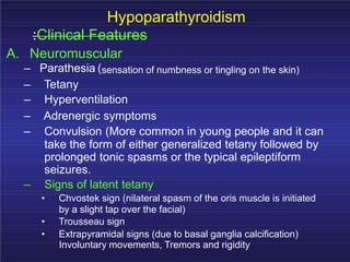 Hypoparathyroidism
:Clinical Features
A. Neuromuscular
– Parathesia (sensation of numbness or tingling on the skin)
– Tetany
– Hyperventilation
– Adrenergic symptoms
– Convulsion (More common in young people and it can
take the form of either generalized tetany followed by
prolonged tonic spasms or the typical epileptiform
seizures.
– Signs of latent tetany
• Chvostek sign (nilateral spasm of the oris muscle is initiated
by a slight tap over the facial)
• Trousseau sign
• Extrapyramidal signs (due to basal ganglia calcification)
Involuntary movements, Tremors and rigidity
 