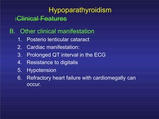 Hypoparathyroidism
:Clinical Features
B. Other clinical manifestation
1. Posterio lenticular cataract
2. Cardiac manifestation:
3. Prolonged QT interval in the ECG
4. Resistance to digitalis
5. Hypotension
6. Refractory heart failure with cardiomegally can
occur.
 