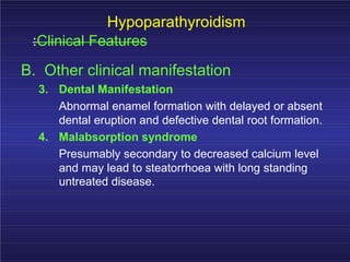 Hypoparathyroidism
:Clinical Features
B. Other clinical manifestation
3. Dental Manifestation
Abnormal enamel formation with delayed or absent
dental eruption and defective dental root formation.
4. Malabsorption syndrome
Presumably secondary to decreased calcium level
and may lead to steatorrhoea with long standing
untreated disease.
 