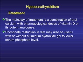 Hypoparathyroidism
:Treatment
The mainstay of treatment is a combination of oral
calcium with pharmacological doses of vitamin D or
its potent analogues.
Phosphate restriction in diet may also be useful
with or without aluminum hydroxide gel to lower
serum phosphate level.
 