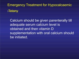 Emergency Treatment for Hypocalcaemic
:Tetany
Calcium should be given parenterally till
adequate serum calcium level is
obtained and then vitamin D
supplementation with oral calcium should
be initiated.
 
