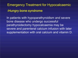 Emergency Treatment for Hypocalcaemic
:Hungry bone syndrome
In patients with hypoparathyroidism and severe
bone disease who undergo successful
parathyroidectomy hypocalcaemia may be
severe and parenteral calcium infusion with later
supplementation with oral calcium and vitamin D.
 