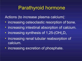 Parathyroid hormone
Actions (to increase plasma calcium(:
•
•
increasing osteoclastic resorption of bone.
increasing intestinal absorption of calcium.
• increasing synthesis of 1,25-(OH(2D3.
• increasing renal tubular reabsorption of
calcium.
• increasing excretion of phosphate.
 