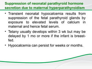 Suppression of neonatal parathyroid hormone
secretion due to maternal hyperparathyroidism
• Transient neonatal hypocalcemia results from
suppression of the fetal parathyroid glands by
exposure to elevated levels of calcium in
maternal and hence fetal serum.
• Tetany usually develops within 3 wk but may be
delayed by 1 mo or more if the infant is breast-
fed.
• Hypocalcemia can persist for weeks or months.
 