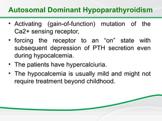 Autosomal Dominant Hypoparathyroidism
• Activating (gain-of-function) mutation of the
Ca2+ sensing receptor,
• forcing the receptor to an “on” state with
subsequent depression of PTH secretion even
during hypocalcemia.
• The patients have hypercalciuria.
• The hypocalcemia is usually mild and might not
require treatment beyond childhood.
 