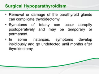 Surgical Hypoparathyroidism
• Removal or damage of the parathyroid glands
can complicate thyroidectomy.
• Symptoms of tetany can occur abruptly
postoperatively and may be temporary or
permanent.
• In some instances, symptoms develop
insidiously and go undetected until months after
thyroidectomy.
 