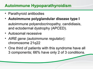 Autoimmune Hypoparathyroidism
• Parathyroid antibodies
• Autoimmune polyglandular disease type I
autoimmune polyendocrinopathy, candidiasis,
and ectodermal dystrophy (APCED).
• Autosomal recessive
• AIRE gene (autoimmune regulator);
chromosome 21q22
• One third of patients with this syndrome have all
3 components; 66% have only 2 of 3 conditions.
 