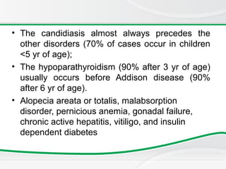 • The candidiasis almost always precedes the
other disorders (70% of cases occur in children
<5 yr of age);
• The hypoparathyroidism (90% after 3 yr of age)
usually occurs before Addison disease (90%
after 6 yr of age).
• Alopecia areata or totalis, malabsorption
disorder, pernicious anemia, gonadal failure,
chronic active hepatitis, vitiligo, and insulin
dependent diabetes
 