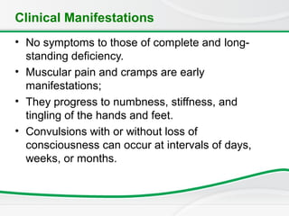 Clinical Manifestations
• No symptoms to those of complete and long-
standing deficiency.
• Muscular pain and cramps are early
manifestations;
• They progress to numbness, stiffness, and
tingling of the hands and feet.
• Convulsions with or without loss of
consciousness can occur at intervals of days,
weeks, or months.
 