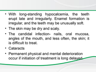 • With long-standing hypocalcemia, the teeth
erupt late and irregularly. Enamel formation is
irregular, and the teeth may be unusually soft.
• The skin may be dry and scaly.
• The candidal infection- nails, oral mucosa,
angles of the mouth, and less often, the skin; it
is difficult to treat.
• Cataracts
• Permanent physical and mental deterioration
occur if initiation of treatment is long delayed.
 
