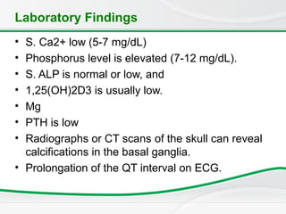 Laboratory Findings
• S. Ca2+ low (5-7 mg/dL)
• Phosphorus level is elevated (7-12 mg/dL).
• S. ALP is normal or low, and
• 1,25(OH)2D3 is usually low.
• Mg
• PTH is low
• Radiographs or CT scans of the skull can reveal
calcifications in the basal ganglia.
• Prolongation of the QT interval on ECG.
 