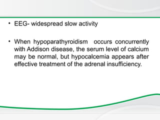 • EEG- widespread slow activity
• When hypoparathyroidism occurs concurrently
with Addison disease, the serum level of calcium
may be normal, but hypocalcemia appears after
effective treatment of the adrenal insufficiency.
 