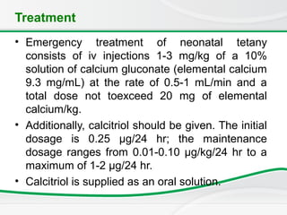 Treatment
• Emergency treatment of neonatal tetany
consists of iv injections 1-3 mg/kg of a 10%
solution of calcium gluconate (elemental calcium
9.3 mg/mL) at the rate of 0.5-1 mL/min and a
total dose not toexceed 20 mg of elemental
calcium/kg.
• Additionally, calcitriol should be given. The initial
dosage is 0.25 μg/24 hr; the maintenance
dosage ranges from 0.01-0.10 μg/kg/24 hr to a
maximum of 1-2 μg/24 hr.
• Calcitriol is supplied as an oral solution.
 