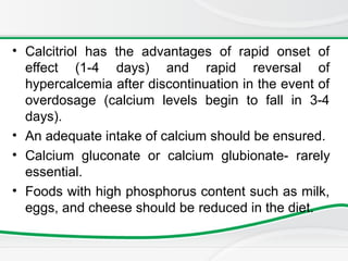 • Calcitriol has the advantages of rapid onset of
effect (1-4 days) and rapid reversal of
hypercalcemia after discontinuation in the event of
overdosage (calcium levels begin to fall in 3-4
days).
• An adequate intake of calcium should be ensured.
• Calcium gluconate or calcium glubionate- rarely
essential.
• Foods with high phosphorus content such as milk,
eggs, and cheese should be reduced in the diet.
 