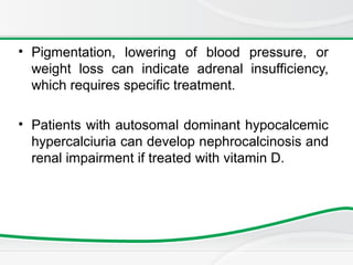 • Pigmentation, lowering of blood pressure, or
weight loss can indicate adrenal insufficiency,
which requires specific treatment.
• Patients with autosomal dominant hypocalcemic
hypercalciuria can develop nephrocalcinosis and
renal impairment if treated with vitamin D.
 