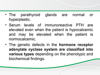 • The parathyroid glands are normal or
hyperplastic.
• Serum levels of immunoreactive PTH are
elevated even when the patient is hypocalcemic
and may be elevated when the patient is
normocalcemic.
• The genetic defects in the hormone receptor
adenylate cyclase system are classified into
various types depending on the phenotypic and
biochemical findings.
 
