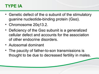 TYPE IA
• Genetic defect of the α subunit of the stimulatory
guanine nucleotide-binding protein (Gsα).
• Chromosome 20q13.2.
• Deficiency of the Gsα subunit is a generalized
cellular defect and accounts for the association
of other endocrine disorders.
• Autosomal dominant
• The paucity of father-to-son transmissions is
thought to be due to decreased fertility in males.
 